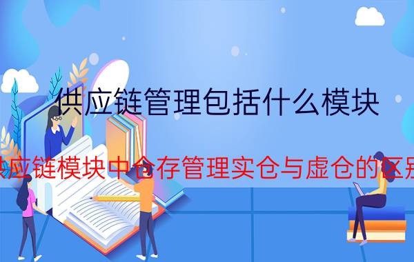 供应链管理包括什么模块 供应链模块中仓存管理实仓与虚仓的区别？